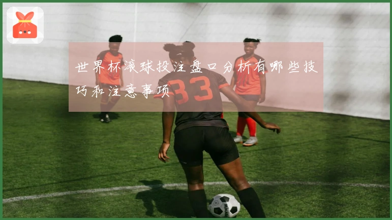 世界杯滚球投注盘口分析有哪些技巧和注意事项